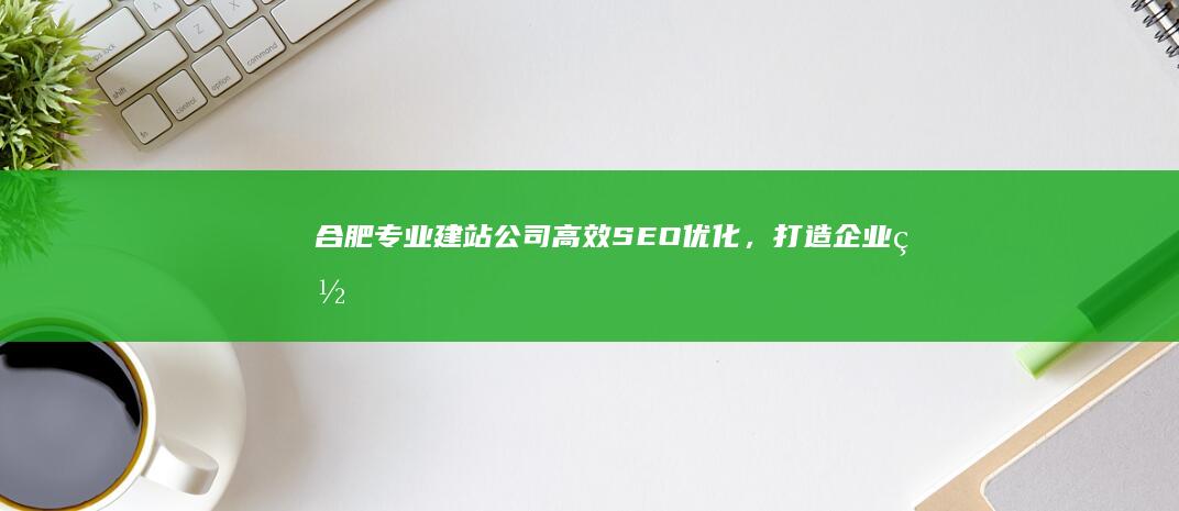 合肥专业建站公司：高效SEO优化，打造企业网络名片